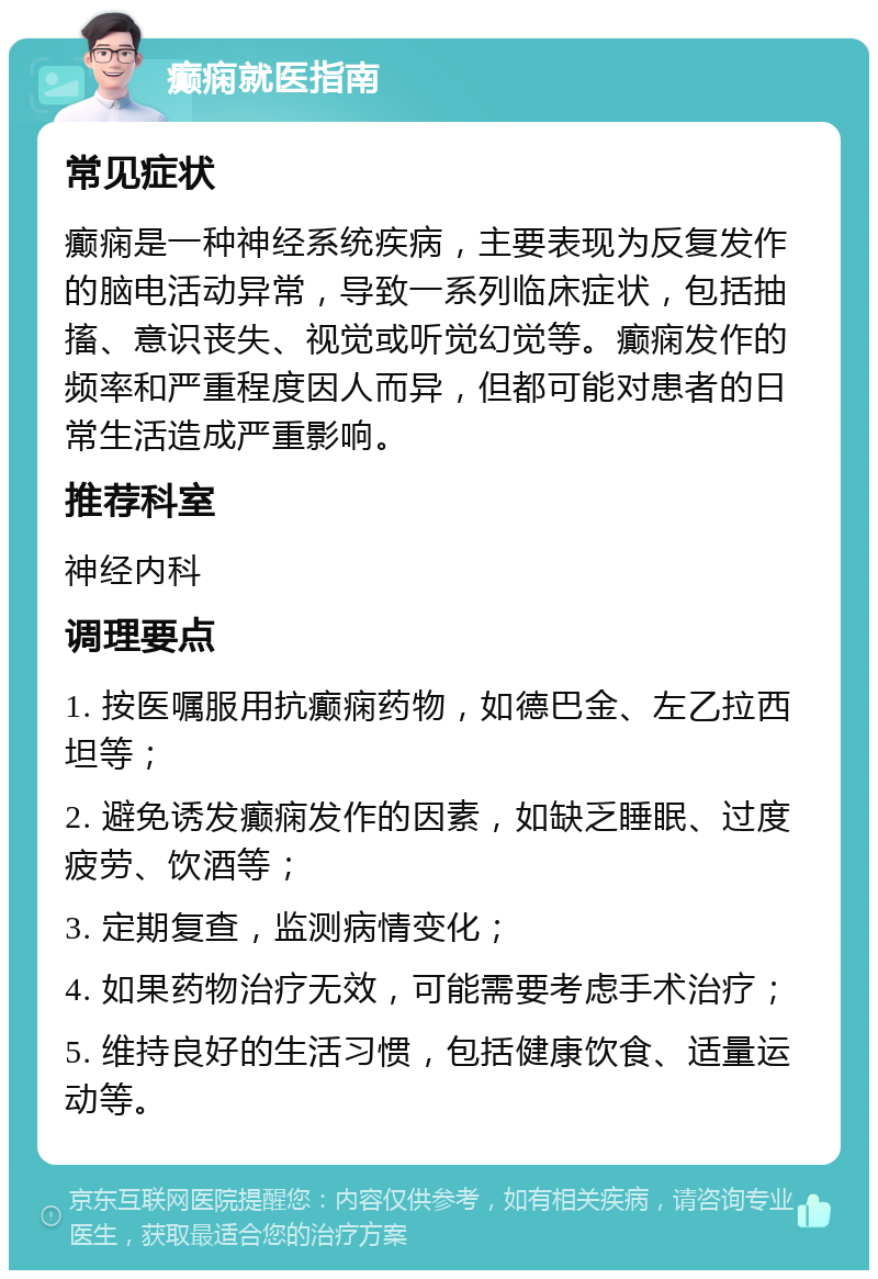 癫痫就医指南 常见症状 癫痫是一种神经系统疾病，主要表现为反复发作的脑电活动异常，导致一系列临床症状，包括抽搐、意识丧失、视觉或听觉幻觉等。癫痫发作的频率和严重程度因人而异，但都可能对患者的日常生活造成严重影响。 推荐科室 神经内科 调理要点 1. 按医嘱服用抗癫痫药物，如德巴金、左乙拉西坦等； 2. 避免诱发癫痫发作的因素，如缺乏睡眠、过度疲劳、饮酒等； 3. 定期复查，监测病情变化； 4. 如果药物治疗无效，可能需要考虑手术治疗； 5. 维持良好的生活习惯，包括健康饮食、适量运动等。