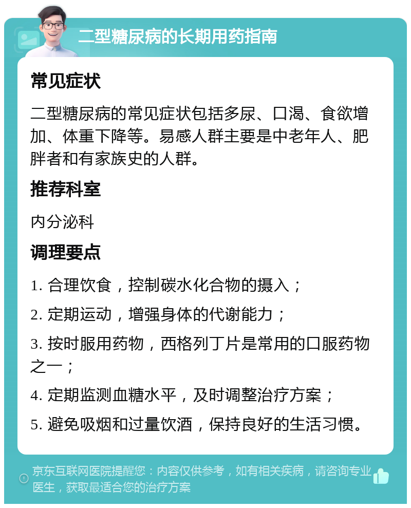 二型糖尿病的长期用药指南 常见症状 二型糖尿病的常见症状包括多尿、口渴、食欲增加、体重下降等。易感人群主要是中老年人、肥胖者和有家族史的人群。 推荐科室 内分泌科 调理要点 1. 合理饮食，控制碳水化合物的摄入； 2. 定期运动，增强身体的代谢能力； 3. 按时服用药物，西格列丁片是常用的口服药物之一； 4. 定期监测血糖水平，及时调整治疗方案； 5. 避免吸烟和过量饮酒，保持良好的生活习惯。