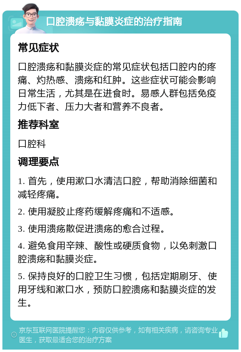 口腔溃疡与黏膜炎症的治疗指南 常见症状 口腔溃疡和黏膜炎症的常见症状包括口腔内的疼痛、灼热感、溃疡和红肿。这些症状可能会影响日常生活，尤其是在进食时。易感人群包括免疫力低下者、压力大者和营养不良者。 推荐科室 口腔科 调理要点 1. 首先，使用漱口水清洁口腔，帮助消除细菌和减轻疼痛。 2. 使用凝胶止疼药缓解疼痛和不适感。 3. 使用溃疡散促进溃疡的愈合过程。 4. 避免食用辛辣、酸性或硬质食物，以免刺激口腔溃疡和黏膜炎症。 5. 保持良好的口腔卫生习惯，包括定期刷牙、使用牙线和漱口水，预防口腔溃疡和黏膜炎症的发生。