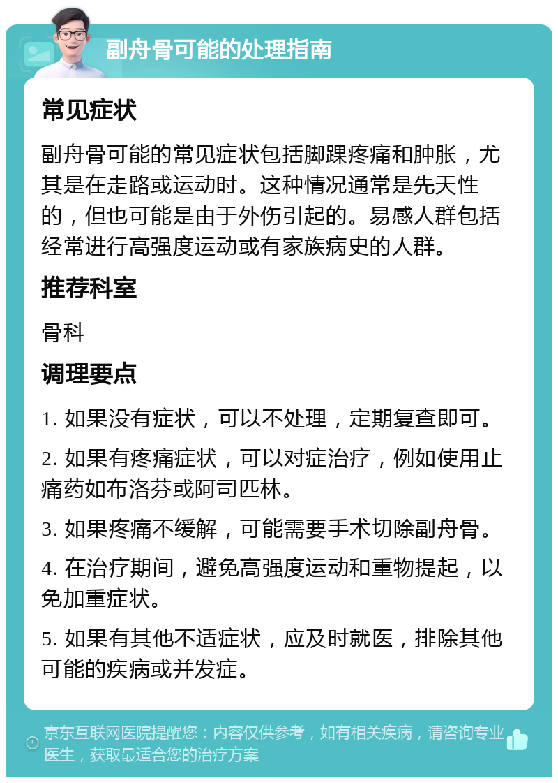 副舟骨可能的处理指南 常见症状 副舟骨可能的常见症状包括脚踝疼痛和肿胀，尤其是在走路或运动时。这种情况通常是先天性的，但也可能是由于外伤引起的。易感人群包括经常进行高强度运动或有家族病史的人群。 推荐科室 骨科 调理要点 1. 如果没有症状，可以不处理，定期复查即可。 2. 如果有疼痛症状，可以对症治疗，例如使用止痛药如布洛芬或阿司匹林。 3. 如果疼痛不缓解，可能需要手术切除副舟骨。 4. 在治疗期间，避免高强度运动和重物提起，以免加重症状。 5. 如果有其他不适症状，应及时就医，排除其他可能的疾病或并发症。