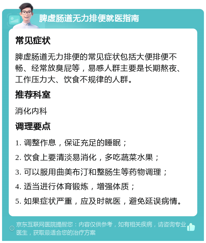 脾虚肠道无力排便就医指南 常见症状 脾虚肠道无力排便的常见症状包括大便排便不畅、经常放臭屁等，易感人群主要是长期熬夜、工作压力大、饮食不规律的人群。 推荐科室 消化内科 调理要点 1. 调整作息，保证充足的睡眠； 2. 饮食上要清淡易消化，多吃蔬菜水果； 3. 可以服用曲美布汀和整肠生等药物调理； 4. 适当进行体育锻炼，增强体质； 5. 如果症状严重，应及时就医，避免延误病情。