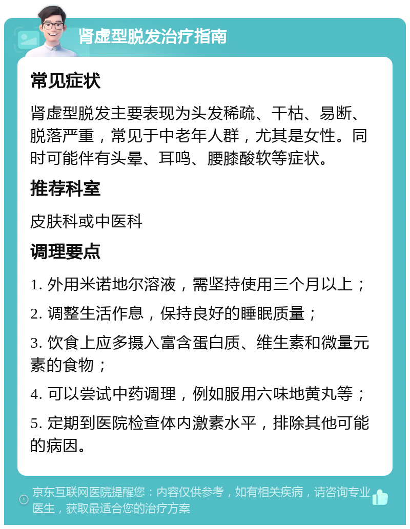 肾虚型脱发治疗指南 常见症状 肾虚型脱发主要表现为头发稀疏、干枯、易断、脱落严重，常见于中老年人群，尤其是女性。同时可能伴有头晕、耳鸣、腰膝酸软等症状。 推荐科室 皮肤科或中医科 调理要点 1. 外用米诺地尔溶液，需坚持使用三个月以上； 2. 调整生活作息，保持良好的睡眠质量； 3. 饮食上应多摄入富含蛋白质、维生素和微量元素的食物； 4. 可以尝试中药调理，例如服用六味地黄丸等； 5. 定期到医院检查体内激素水平，排除其他可能的病因。