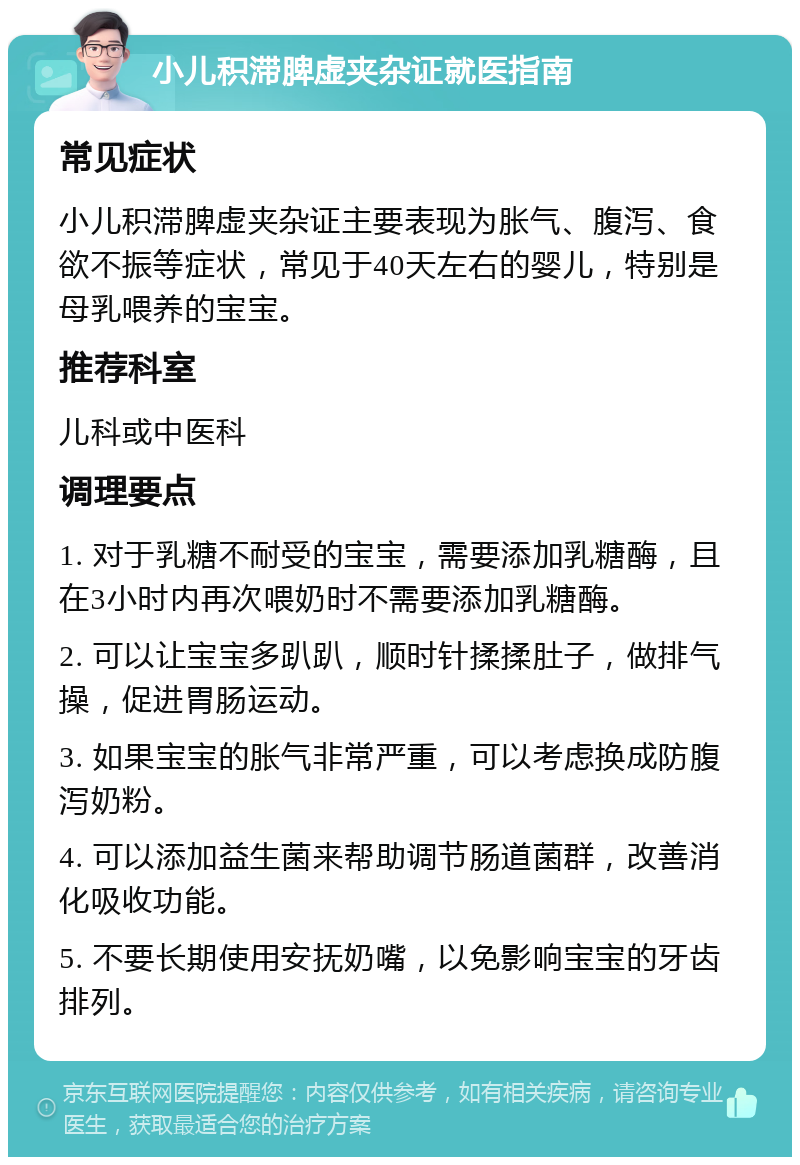 小儿积滞脾虚夹杂证就医指南 常见症状 小儿积滞脾虚夹杂证主要表现为胀气、腹泻、食欲不振等症状，常见于40天左右的婴儿，特别是母乳喂养的宝宝。 推荐科室 儿科或中医科 调理要点 1. 对于乳糖不耐受的宝宝，需要添加乳糖酶，且在3小时内再次喂奶时不需要添加乳糖酶。 2. 可以让宝宝多趴趴，顺时针揉揉肚子，做排气操，促进胃肠运动。 3. 如果宝宝的胀气非常严重，可以考虑换成防腹泻奶粉。 4. 可以添加益生菌来帮助调节肠道菌群，改善消化吸收功能。 5. 不要长期使用安抚奶嘴，以免影响宝宝的牙齿排列。