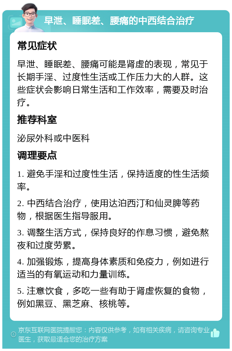 早泄、睡眠差、腰痛的中西结合治疗 常见症状 早泄、睡眠差、腰痛可能是肾虚的表现，常见于长期手淫、过度性生活或工作压力大的人群。这些症状会影响日常生活和工作效率，需要及时治疗。 推荐科室 泌尿外科或中医科 调理要点 1. 避免手淫和过度性生活，保持适度的性生活频率。 2. 中西结合治疗，使用达泊西汀和仙灵脾等药物，根据医生指导服用。 3. 调整生活方式，保持良好的作息习惯，避免熬夜和过度劳累。 4. 加强锻炼，提高身体素质和免疫力，例如进行适当的有氧运动和力量训练。 5. 注意饮食，多吃一些有助于肾虚恢复的食物，例如黑豆、黑芝麻、核桃等。