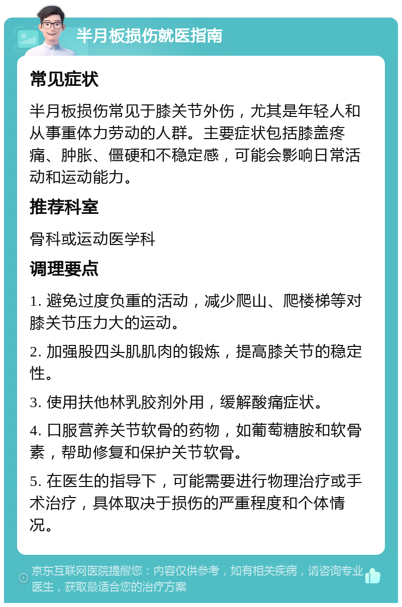 半月板损伤就医指南 常见症状 半月板损伤常见于膝关节外伤，尤其是年轻人和从事重体力劳动的人群。主要症状包括膝盖疼痛、肿胀、僵硬和不稳定感，可能会影响日常活动和运动能力。 推荐科室 骨科或运动医学科 调理要点 1. 避免过度负重的活动，减少爬山、爬楼梯等对膝关节压力大的运动。 2. 加强股四头肌肌肉的锻炼，提高膝关节的稳定性。 3. 使用扶他林乳胶剂外用，缓解酸痛症状。 4. 口服营养关节软骨的药物，如葡萄糖胺和软骨素，帮助修复和保护关节软骨。 5. 在医生的指导下，可能需要进行物理治疗或手术治疗，具体取决于损伤的严重程度和个体情况。