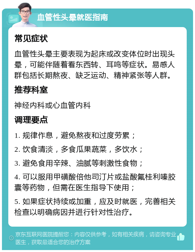 血管性头晕就医指南 常见症状 血管性头晕主要表现为起床或改变体位时出现头晕，可能伴随着看东西转、耳鸣等症状。易感人群包括长期熬夜、缺乏运动、精神紧张等人群。 推荐科室 神经内科或心血管内科 调理要点 1. 规律作息，避免熬夜和过度劳累； 2. 饮食清淡，多食瓜果蔬菜，多饮水； 3. 避免食用辛辣、油腻等刺激性食物； 4. 可以服用甲磺酸倍他司汀片或盐酸氟桂利嗪胶囊等药物，但需在医生指导下使用； 5. 如果症状持续或加重，应及时就医，完善相关检查以明确病因并进行针对性治疗。