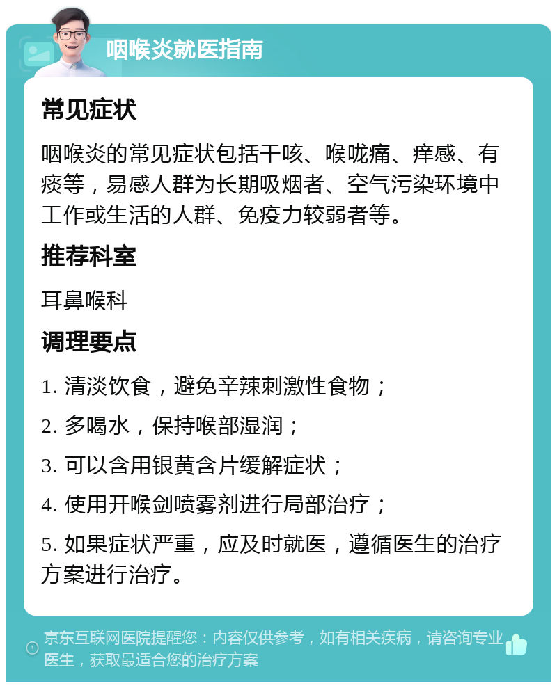 咽喉炎就医指南 常见症状 咽喉炎的常见症状包括干咳、喉咙痛、痒感、有痰等，易感人群为长期吸烟者、空气污染环境中工作或生活的人群、免疫力较弱者等。 推荐科室 耳鼻喉科 调理要点 1. 清淡饮食，避免辛辣刺激性食物； 2. 多喝水，保持喉部湿润； 3. 可以含用银黄含片缓解症状； 4. 使用开喉剑喷雾剂进行局部治疗； 5. 如果症状严重，应及时就医，遵循医生的治疗方案进行治疗。