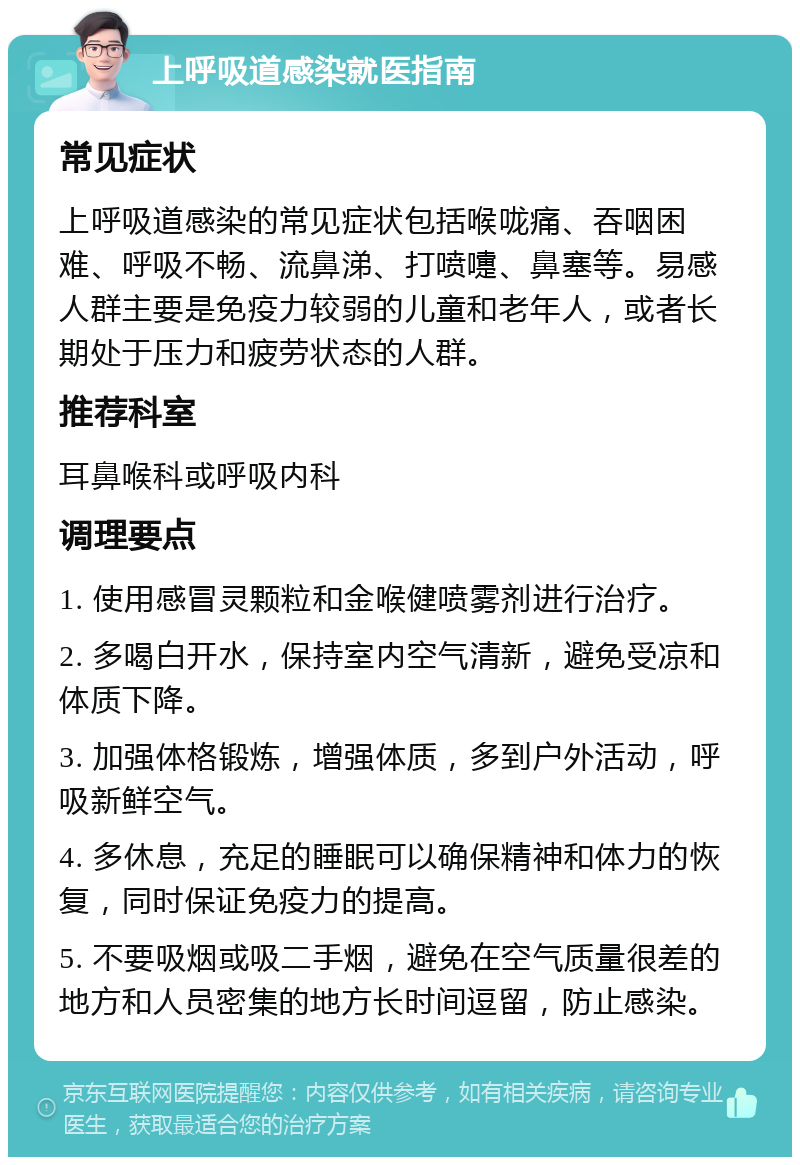 上呼吸道感染就医指南 常见症状 上呼吸道感染的常见症状包括喉咙痛、吞咽困难、呼吸不畅、流鼻涕、打喷嚏、鼻塞等。易感人群主要是免疫力较弱的儿童和老年人，或者长期处于压力和疲劳状态的人群。 推荐科室 耳鼻喉科或呼吸内科 调理要点 1. 使用感冒灵颗粒和金喉健喷雾剂进行治疗。 2. 多喝白开水，保持室内空气清新，避免受凉和体质下降。 3. 加强体格锻炼，增强体质，多到户外活动，呼吸新鲜空气。 4. 多休息，充足的睡眠可以确保精神和体力的恢复，同时保证免疫力的提高。 5. 不要吸烟或吸二手烟，避免在空气质量很差的地方和人员密集的地方长时间逗留，防止感染。