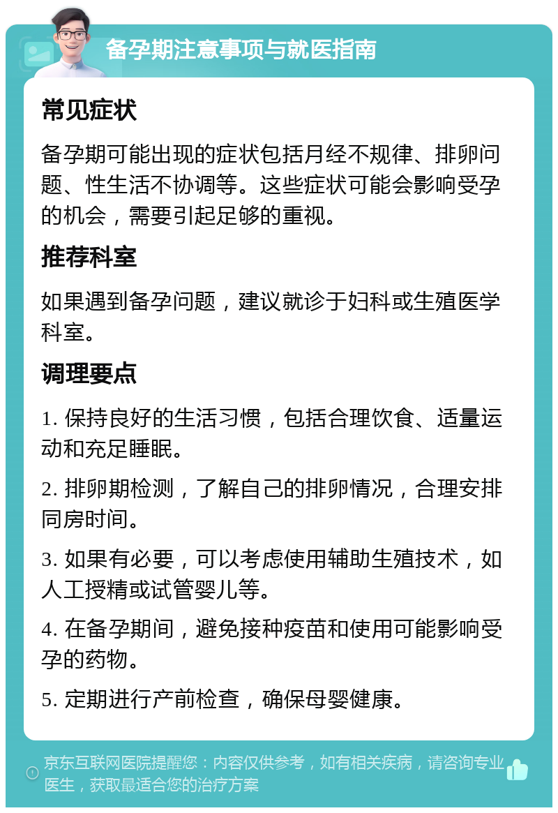 备孕期注意事项与就医指南 常见症状 备孕期可能出现的症状包括月经不规律、排卵问题、性生活不协调等。这些症状可能会影响受孕的机会，需要引起足够的重视。 推荐科室 如果遇到备孕问题，建议就诊于妇科或生殖医学科室。 调理要点 1. 保持良好的生活习惯，包括合理饮食、适量运动和充足睡眠。 2. 排卵期检测，了解自己的排卵情况，合理安排同房时间。 3. 如果有必要，可以考虑使用辅助生殖技术，如人工授精或试管婴儿等。 4. 在备孕期间，避免接种疫苗和使用可能影响受孕的药物。 5. 定期进行产前检查，确保母婴健康。