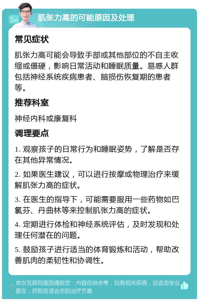 肌张力高的可能原因及处理 常见症状 肌张力高可能会导致手部或其他部位的不自主收缩或僵硬，影响日常活动和睡眠质量。易感人群包括神经系统疾病患者、脑损伤恢复期的患者等。 推荐科室 神经内科或康复科 调理要点 1. 观察孩子的日常行为和睡眠姿势，了解是否存在其他异常情况。 2. 如果医生建议，可以进行按摩或物理治疗来缓解肌张力高的症状。 3. 在医生的指导下，可能需要服用一些药物如巴氯芬、丹曲林等来控制肌张力高的症状。 4. 定期进行体检和神经系统评估，及时发现和处理任何潜在的问题。 5. 鼓励孩子进行适当的体育锻炼和活动，帮助改善肌肉的柔韧性和协调性。