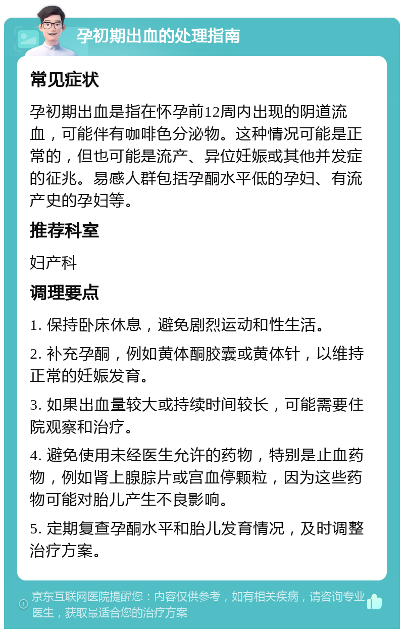 孕初期出血的处理指南 常见症状 孕初期出血是指在怀孕前12周内出现的阴道流血，可能伴有咖啡色分泌物。这种情况可能是正常的，但也可能是流产、异位妊娠或其他并发症的征兆。易感人群包括孕酮水平低的孕妇、有流产史的孕妇等。 推荐科室 妇产科 调理要点 1. 保持卧床休息，避免剧烈运动和性生活。 2. 补充孕酮，例如黄体酮胶囊或黄体针，以维持正常的妊娠发育。 3. 如果出血量较大或持续时间较长，可能需要住院观察和治疗。 4. 避免使用未经医生允许的药物，特别是止血药物，例如肾上腺腙片或宫血停颗粒，因为这些药物可能对胎儿产生不良影响。 5. 定期复查孕酮水平和胎儿发育情况，及时调整治疗方案。