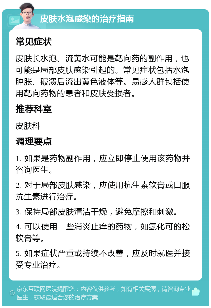 皮肤水泡感染的治疗指南 常见症状 皮肤长水泡、流黄水可能是靶向药的副作用，也可能是局部皮肤感染引起的。常见症状包括水泡肿胀、破溃后流出黄色液体等。易感人群包括使用靶向药物的患者和皮肤受损者。 推荐科室 皮肤科 调理要点 1. 如果是药物副作用，应立即停止使用该药物并咨询医生。 2. 对于局部皮肤感染，应使用抗生素软膏或口服抗生素进行治疗。 3. 保持局部皮肤清洁干燥，避免摩擦和刺激。 4. 可以使用一些消炎止痒的药物，如氢化可的松软膏等。 5. 如果症状严重或持续不改善，应及时就医并接受专业治疗。