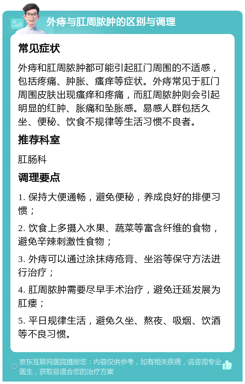 外痔与肛周脓肿的区别与调理 常见症状 外痔和肛周脓肿都可能引起肛门周围的不适感，包括疼痛、肿胀、瘙痒等症状。外痔常见于肛门周围皮肤出现瘙痒和疼痛，而肛周脓肿则会引起明显的红肿、胀痛和坠胀感。易感人群包括久坐、便秘、饮食不规律等生活习惯不良者。 推荐科室 肛肠科 调理要点 1. 保持大便通畅，避免便秘，养成良好的排便习惯； 2. 饮食上多摄入水果、蔬菜等富含纤维的食物，避免辛辣刺激性食物； 3. 外痔可以通过涂抹痔疮膏、坐浴等保守方法进行治疗； 4. 肛周脓肿需要尽早手术治疗，避免迁延发展为肛瘘； 5. 平日规律生活，避免久坐、熬夜、吸烟、饮酒等不良习惯。