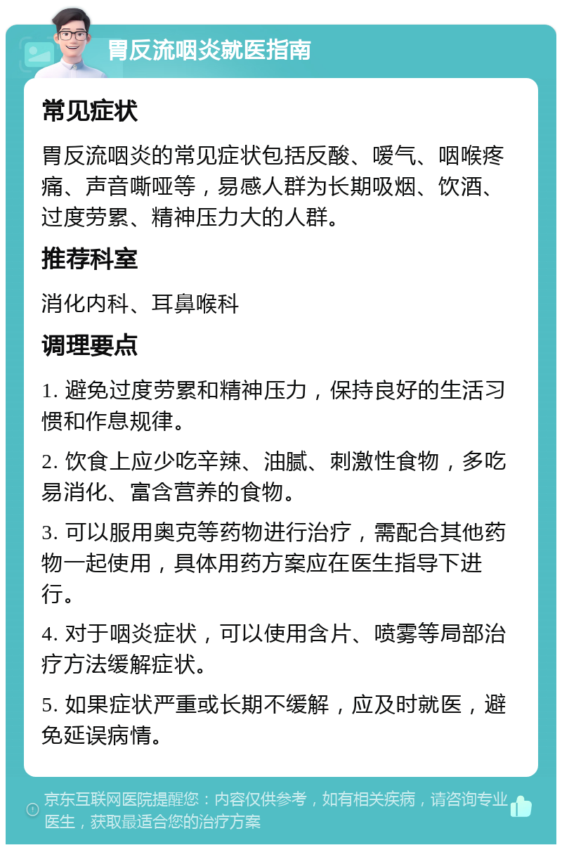 胃反流咽炎就医指南 常见症状 胃反流咽炎的常见症状包括反酸、嗳气、咽喉疼痛、声音嘶哑等，易感人群为长期吸烟、饮酒、过度劳累、精神压力大的人群。 推荐科室 消化内科、耳鼻喉科 调理要点 1. 避免过度劳累和精神压力，保持良好的生活习惯和作息规律。 2. 饮食上应少吃辛辣、油腻、刺激性食物，多吃易消化、富含营养的食物。 3. 可以服用奥克等药物进行治疗，需配合其他药物一起使用，具体用药方案应在医生指导下进行。 4. 对于咽炎症状，可以使用含片、喷雾等局部治疗方法缓解症状。 5. 如果症状严重或长期不缓解，应及时就医，避免延误病情。