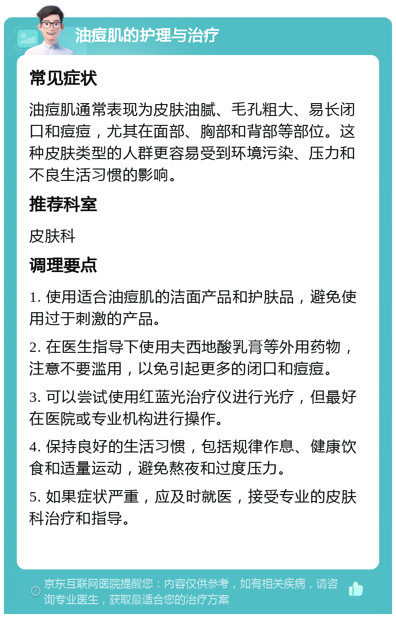 油痘肌的护理与治疗 常见症状 油痘肌通常表现为皮肤油腻、毛孔粗大、易长闭口和痘痘，尤其在面部、胸部和背部等部位。这种皮肤类型的人群更容易受到环境污染、压力和不良生活习惯的影响。 推荐科室 皮肤科 调理要点 1. 使用适合油痘肌的洁面产品和护肤品，避免使用过于刺激的产品。 2. 在医生指导下使用夫西地酸乳膏等外用药物，注意不要滥用，以免引起更多的闭口和痘痘。 3. 可以尝试使用红蓝光治疗仪进行光疗，但最好在医院或专业机构进行操作。 4. 保持良好的生活习惯，包括规律作息、健康饮食和适量运动，避免熬夜和过度压力。 5. 如果症状严重，应及时就医，接受专业的皮肤科治疗和指导。