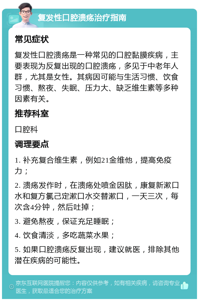 复发性口腔溃疡治疗指南 常见症状 复发性口腔溃疡是一种常见的口腔黏膜疾病，主要表现为反复出现的口腔溃疡，多见于中老年人群，尤其是女性。其病因可能与生活习惯、饮食习惯、熬夜、失眠、压力大、缺乏维生素等多种因素有关。 推荐科室 口腔科 调理要点 1. 补充复合维生素，例如21金维他，提高免疫力； 2. 溃疡发作时，在溃疡处喷金因肽，康复新漱口水和复方氯己定漱口水交替漱口，一天三次，每次含4分钟，然后吐掉； 3. 避免熬夜，保证充足睡眠； 4. 饮食清淡，多吃蔬菜水果； 5. 如果口腔溃疡反复出现，建议就医，排除其他潜在疾病的可能性。