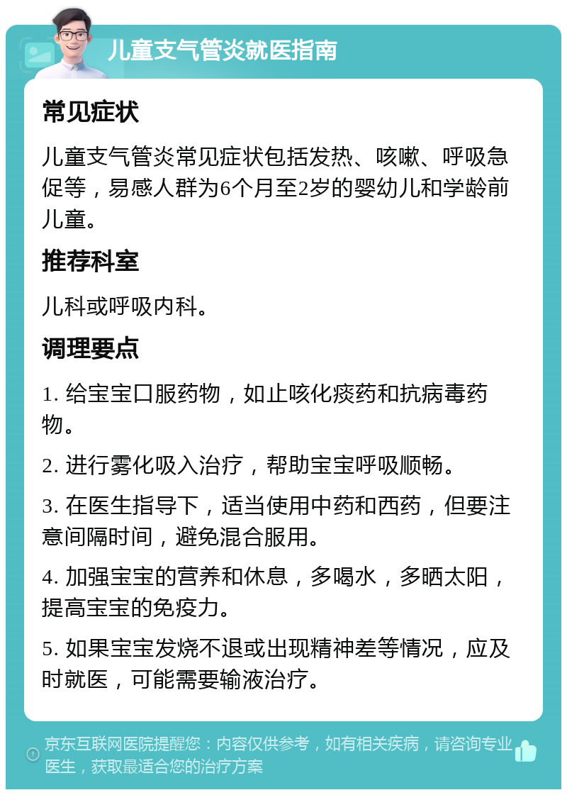 儿童支气管炎就医指南 常见症状 儿童支气管炎常见症状包括发热、咳嗽、呼吸急促等，易感人群为6个月至2岁的婴幼儿和学龄前儿童。 推荐科室 儿科或呼吸内科。 调理要点 1. 给宝宝口服药物，如止咳化痰药和抗病毒药物。 2. 进行雾化吸入治疗，帮助宝宝呼吸顺畅。 3. 在医生指导下，适当使用中药和西药，但要注意间隔时间，避免混合服用。 4. 加强宝宝的营养和休息，多喝水，多晒太阳，提高宝宝的免疫力。 5. 如果宝宝发烧不退或出现精神差等情况，应及时就医，可能需要输液治疗。