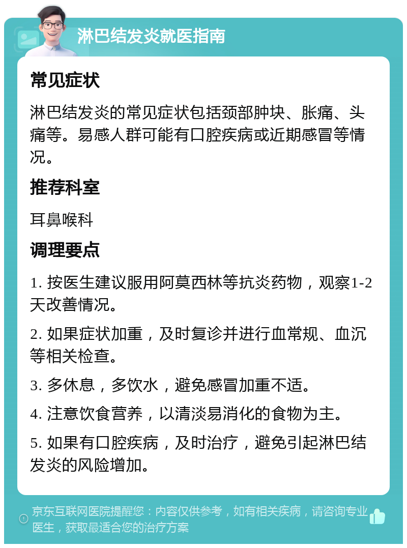 淋巴结发炎就医指南 常见症状 淋巴结发炎的常见症状包括颈部肿块、胀痛、头痛等。易感人群可能有口腔疾病或近期感冒等情况。 推荐科室 耳鼻喉科 调理要点 1. 按医生建议服用阿莫西林等抗炎药物，观察1-2天改善情况。 2. 如果症状加重，及时复诊并进行血常规、血沉等相关检查。 3. 多休息，多饮水，避免感冒加重不适。 4. 注意饮食营养，以清淡易消化的食物为主。 5. 如果有口腔疾病，及时治疗，避免引起淋巴结发炎的风险增加。