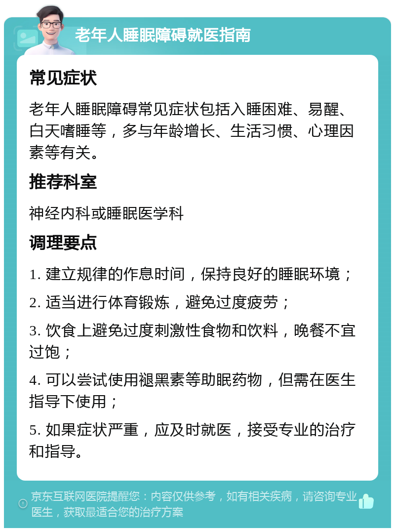 老年人睡眠障碍就医指南 常见症状 老年人睡眠障碍常见症状包括入睡困难、易醒、白天嗜睡等，多与年龄增长、生活习惯、心理因素等有关。 推荐科室 神经内科或睡眠医学科 调理要点 1. 建立规律的作息时间，保持良好的睡眠环境； 2. 适当进行体育锻炼，避免过度疲劳； 3. 饮食上避免过度刺激性食物和饮料，晚餐不宜过饱； 4. 可以尝试使用褪黑素等助眠药物，但需在医生指导下使用； 5. 如果症状严重，应及时就医，接受专业的治疗和指导。