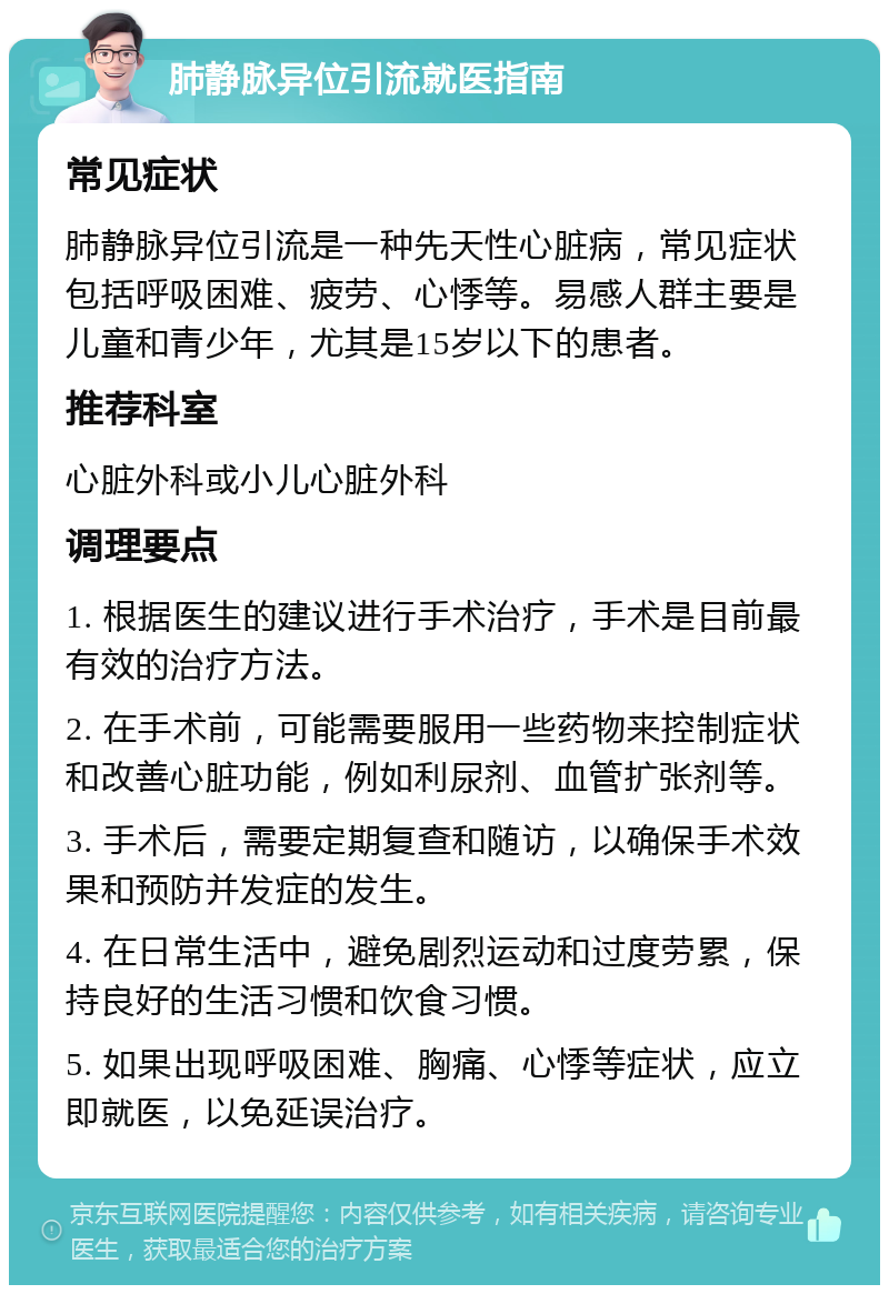 肺静脉异位引流就医指南 常见症状 肺静脉异位引流是一种先天性心脏病，常见症状包括呼吸困难、疲劳、心悸等。易感人群主要是儿童和青少年，尤其是15岁以下的患者。 推荐科室 心脏外科或小儿心脏外科 调理要点 1. 根据医生的建议进行手术治疗，手术是目前最有效的治疗方法。 2. 在手术前，可能需要服用一些药物来控制症状和改善心脏功能，例如利尿剂、血管扩张剂等。 3. 手术后，需要定期复查和随访，以确保手术效果和预防并发症的发生。 4. 在日常生活中，避免剧烈运动和过度劳累，保持良好的生活习惯和饮食习惯。 5. 如果出现呼吸困难、胸痛、心悸等症状，应立即就医，以免延误治疗。