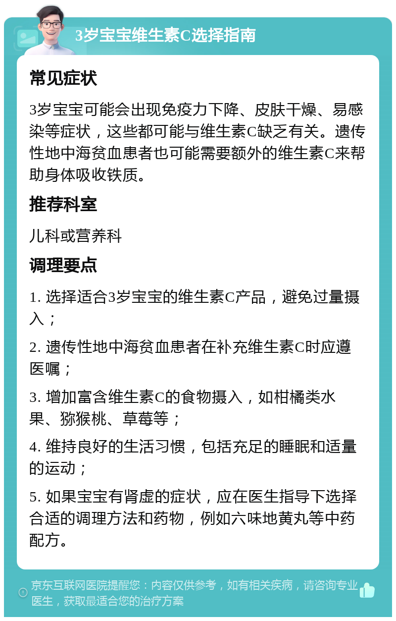 3岁宝宝维生素C选择指南 常见症状 3岁宝宝可能会出现免疫力下降、皮肤干燥、易感染等症状，这些都可能与维生素C缺乏有关。遗传性地中海贫血患者也可能需要额外的维生素C来帮助身体吸收铁质。 推荐科室 儿科或营养科 调理要点 1. 选择适合3岁宝宝的维生素C产品，避免过量摄入； 2. 遗传性地中海贫血患者在补充维生素C时应遵医嘱； 3. 增加富含维生素C的食物摄入，如柑橘类水果、猕猴桃、草莓等； 4. 维持良好的生活习惯，包括充足的睡眠和适量的运动； 5. 如果宝宝有肾虚的症状，应在医生指导下选择合适的调理方法和药物，例如六味地黄丸等中药配方。