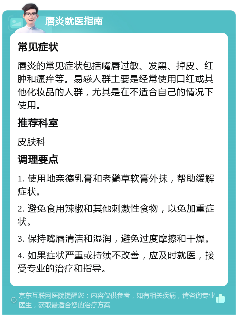 唇炎就医指南 常见症状 唇炎的常见症状包括嘴唇过敏、发黑、掉皮、红肿和瘙痒等。易感人群主要是经常使用口红或其他化妆品的人群，尤其是在不适合自己的情况下使用。 推荐科室 皮肤科 调理要点 1. 使用地奈德乳膏和老鹳草软膏外抹，帮助缓解症状。 2. 避免食用辣椒和其他刺激性食物，以免加重症状。 3. 保持嘴唇清洁和湿润，避免过度摩擦和干燥。 4. 如果症状严重或持续不改善，应及时就医，接受专业的治疗和指导。