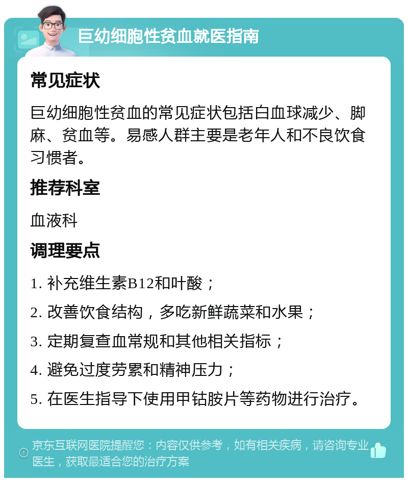 巨幼细胞性贫血就医指南 常见症状 巨幼细胞性贫血的常见症状包括白血球减少、脚麻、贫血等。易感人群主要是老年人和不良饮食习惯者。 推荐科室 血液科 调理要点 1. 补充维生素B12和叶酸； 2. 改善饮食结构，多吃新鲜蔬菜和水果； 3. 定期复查血常规和其他相关指标； 4. 避免过度劳累和精神压力； 5. 在医生指导下使用甲钴胺片等药物进行治疗。