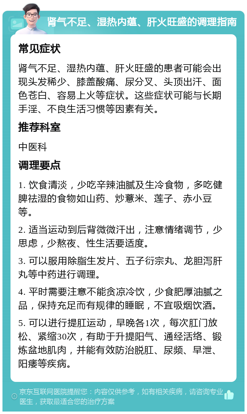 肾气不足、湿热内蕴、肝火旺盛的调理指南 常见症状 肾气不足、湿热内蕴、肝火旺盛的患者可能会出现头发稀少、膝盖酸痛、尿分叉、头顶出汗、面色苍白、容易上火等症状。这些症状可能与长期手淫、不良生活习惯等因素有关。 推荐科室 中医科 调理要点 1. 饮食清淡，少吃辛辣油腻及生冷食物，多吃健脾祛湿的食物如山药、炒薏米、莲子、赤小豆等。 2. 适当运动到后背微微汗出，注意情绪调节，少思虑，少熬夜、性生活要适度。 3. 可以服用除脂生发片、五子衍宗丸、龙胆泻肝丸等中药进行调理。 4. 平时需要注意不能贪凉冷饮，少食肥厚油腻之品，保持充足而有规律的睡眠，不宜吸烟饮酒。 5. 可以进行提肛运动，早晚各1次，每次肛门放松、紧缩30次，有助于升提阳气、通经活络、锻炼盆地肌肉，并能有效防治脱肛、尿频、早泄、阳痿等疾病。