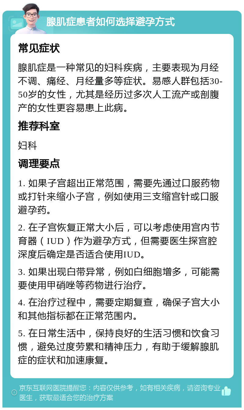 腺肌症患者如何选择避孕方式 常见症状 腺肌症是一种常见的妇科疾病，主要表现为月经不调、痛经、月经量多等症状。易感人群包括30-50岁的女性，尤其是经历过多次人工流产或剖腹产的女性更容易患上此病。 推荐科室 妇科 调理要点 1. 如果子宫超出正常范围，需要先通过口服药物或打针来缩小子宫，例如使用三支缩宫针或口服避孕药。 2. 在子宫恢复正常大小后，可以考虑使用宫内节育器（IUD）作为避孕方式，但需要医生探宫腔深度后确定是否适合使用IUD。 3. 如果出现白带异常，例如白细胞增多，可能需要使用甲硝唑等药物进行治疗。 4. 在治疗过程中，需要定期复查，确保子宫大小和其他指标都在正常范围内。 5. 在日常生活中，保持良好的生活习惯和饮食习惯，避免过度劳累和精神压力，有助于缓解腺肌症的症状和加速康复。