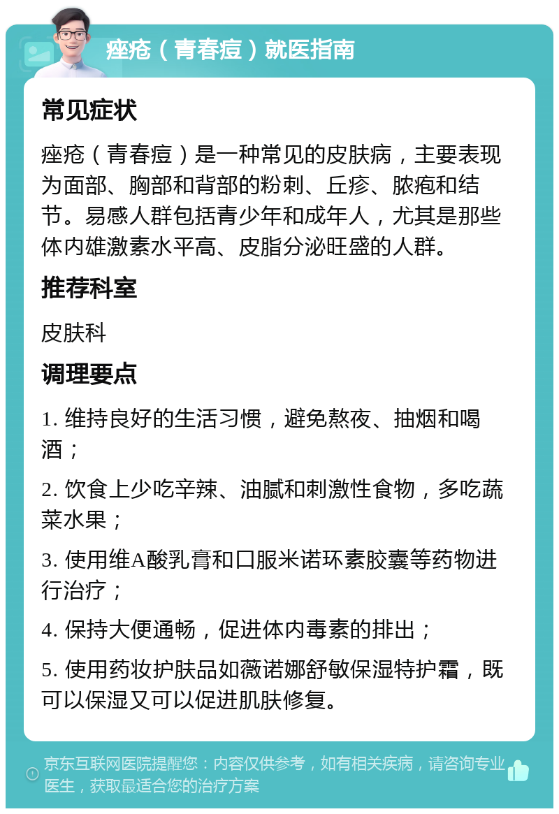 痤疮（青春痘）就医指南 常见症状 痤疮（青春痘）是一种常见的皮肤病，主要表现为面部、胸部和背部的粉刺、丘疹、脓疱和结节。易感人群包括青少年和成年人，尤其是那些体内雄激素水平高、皮脂分泌旺盛的人群。 推荐科室 皮肤科 调理要点 1. 维持良好的生活习惯，避免熬夜、抽烟和喝酒； 2. 饮食上少吃辛辣、油腻和刺激性食物，多吃蔬菜水果； 3. 使用维A酸乳膏和口服米诺环素胶囊等药物进行治疗； 4. 保持大便通畅，促进体内毒素的排出； 5. 使用药妆护肤品如薇诺娜舒敏保湿特护霜，既可以保湿又可以促进肌肤修复。