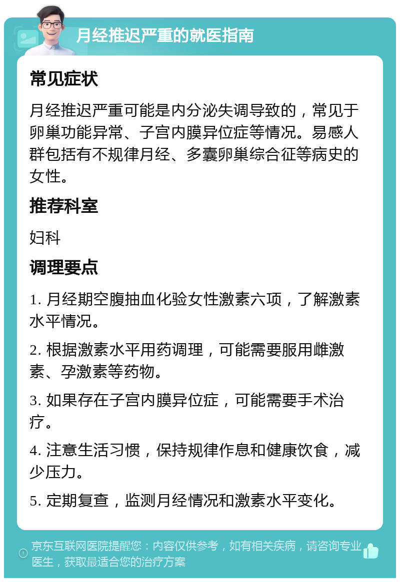 月经推迟严重的就医指南 常见症状 月经推迟严重可能是内分泌失调导致的，常见于卵巢功能异常、子宫内膜异位症等情况。易感人群包括有不规律月经、多囊卵巢综合征等病史的女性。 推荐科室 妇科 调理要点 1. 月经期空腹抽血化验女性激素六项，了解激素水平情况。 2. 根据激素水平用药调理，可能需要服用雌激素、孕激素等药物。 3. 如果存在子宫内膜异位症，可能需要手术治疗。 4. 注意生活习惯，保持规律作息和健康饮食，减少压力。 5. 定期复查，监测月经情况和激素水平变化。