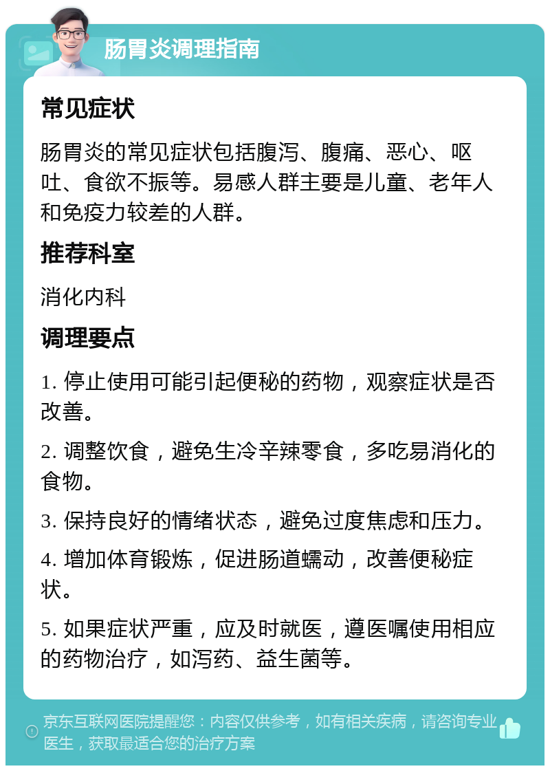 肠胃炎调理指南 常见症状 肠胃炎的常见症状包括腹泻、腹痛、恶心、呕吐、食欲不振等。易感人群主要是儿童、老年人和免疫力较差的人群。 推荐科室 消化内科 调理要点 1. 停止使用可能引起便秘的药物，观察症状是否改善。 2. 调整饮食，避免生冷辛辣零食，多吃易消化的食物。 3. 保持良好的情绪状态，避免过度焦虑和压力。 4. 增加体育锻炼，促进肠道蠕动，改善便秘症状。 5. 如果症状严重，应及时就医，遵医嘱使用相应的药物治疗，如泻药、益生菌等。