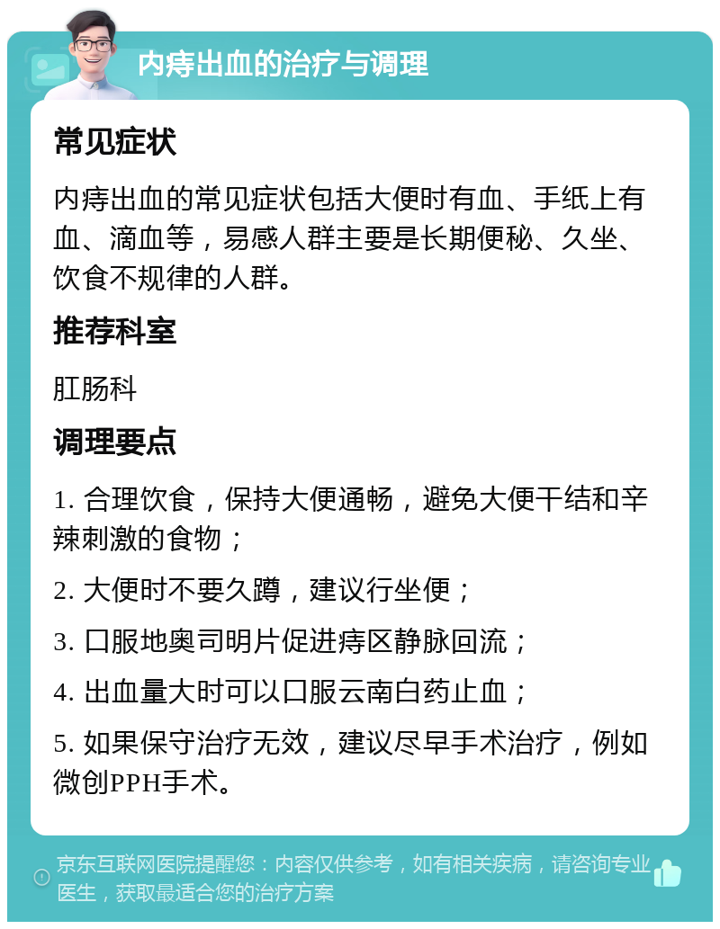 内痔出血的治疗与调理 常见症状 内痔出血的常见症状包括大便时有血、手纸上有血、滴血等，易感人群主要是长期便秘、久坐、饮食不规律的人群。 推荐科室 肛肠科 调理要点 1. 合理饮食，保持大便通畅，避免大便干结和辛辣刺激的食物； 2. 大便时不要久蹲，建议行坐便； 3. 口服地奥司明片促进痔区静脉回流； 4. 出血量大时可以口服云南白药止血； 5. 如果保守治疗无效，建议尽早手术治疗，例如微创PPH手术。