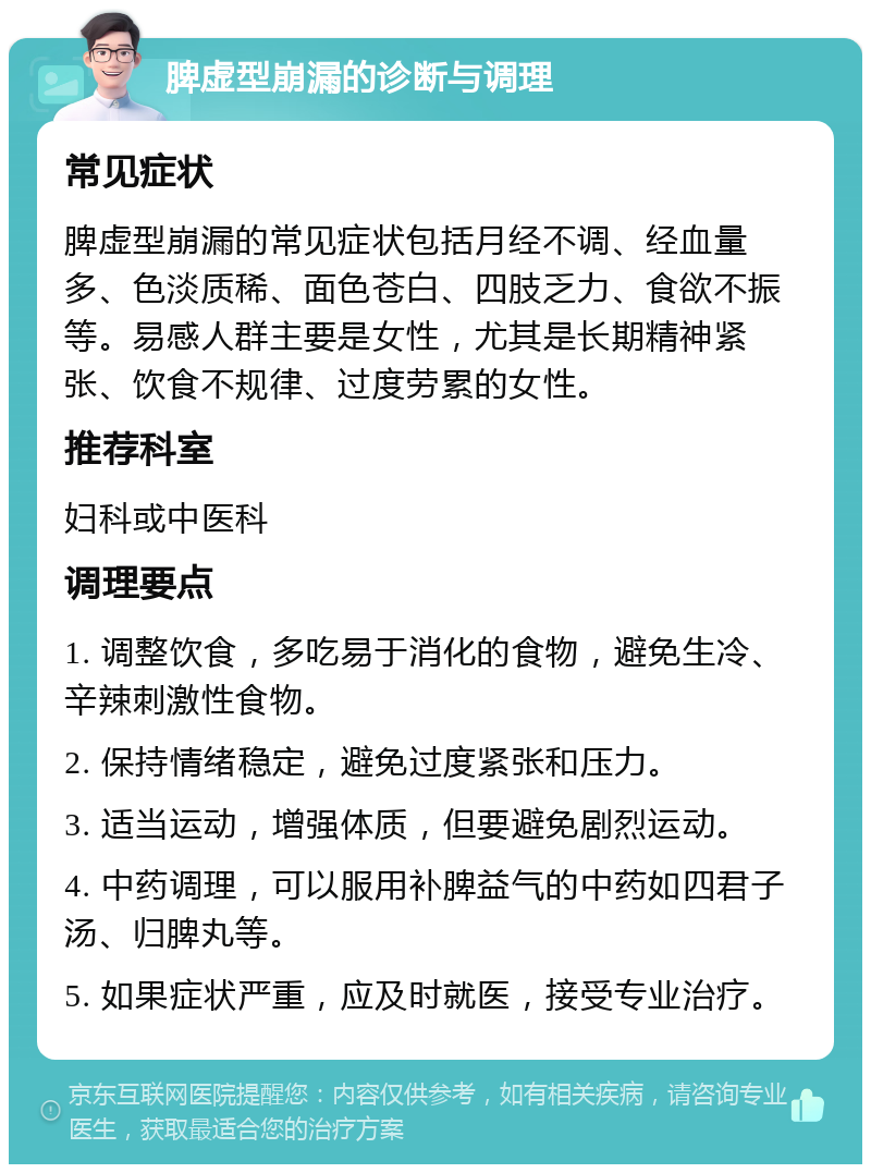 脾虚型崩漏的诊断与调理 常见症状 脾虚型崩漏的常见症状包括月经不调、经血量多、色淡质稀、面色苍白、四肢乏力、食欲不振等。易感人群主要是女性，尤其是长期精神紧张、饮食不规律、过度劳累的女性。 推荐科室 妇科或中医科 调理要点 1. 调整饮食，多吃易于消化的食物，避免生冷、辛辣刺激性食物。 2. 保持情绪稳定，避免过度紧张和压力。 3. 适当运动，增强体质，但要避免剧烈运动。 4. 中药调理，可以服用补脾益气的中药如四君子汤、归脾丸等。 5. 如果症状严重，应及时就医，接受专业治疗。