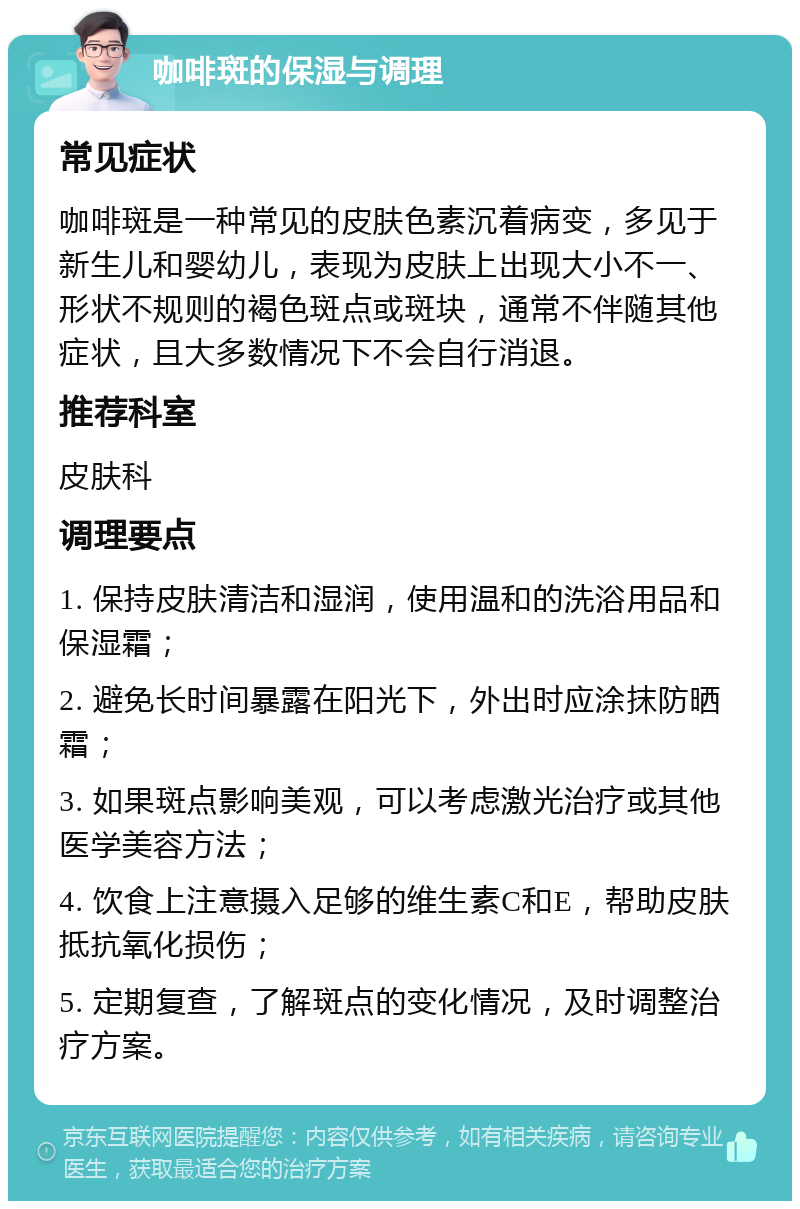 咖啡斑的保湿与调理 常见症状 咖啡斑是一种常见的皮肤色素沉着病变，多见于新生儿和婴幼儿，表现为皮肤上出现大小不一、形状不规则的褐色斑点或斑块，通常不伴随其他症状，且大多数情况下不会自行消退。 推荐科室 皮肤科 调理要点 1. 保持皮肤清洁和湿润，使用温和的洗浴用品和保湿霜； 2. 避免长时间暴露在阳光下，外出时应涂抹防晒霜； 3. 如果斑点影响美观，可以考虑激光治疗或其他医学美容方法； 4. 饮食上注意摄入足够的维生素C和E，帮助皮肤抵抗氧化损伤； 5. 定期复查，了解斑点的变化情况，及时调整治疗方案。