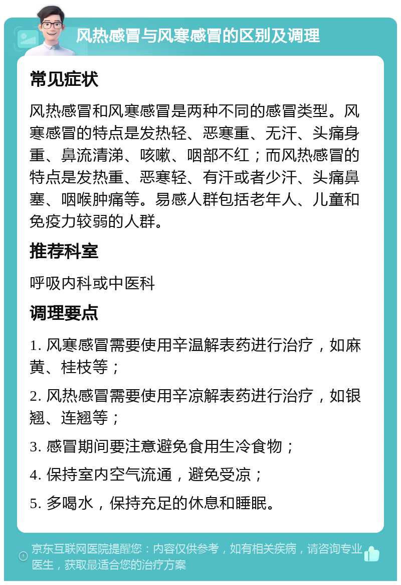 风热感冒与风寒感冒的区别及调理 常见症状 风热感冒和风寒感冒是两种不同的感冒类型。风寒感冒的特点是发热轻、恶寒重、无汗、头痛身重、鼻流清涕、咳嗽、咽部不红；而风热感冒的特点是发热重、恶寒轻、有汗或者少汗、头痛鼻塞、咽喉肿痛等。易感人群包括老年人、儿童和免疫力较弱的人群。 推荐科室 呼吸内科或中医科 调理要点 1. 风寒感冒需要使用辛温解表药进行治疗，如麻黄、桂枝等； 2. 风热感冒需要使用辛凉解表药进行治疗，如银翘、连翘等； 3. 感冒期间要注意避免食用生冷食物； 4. 保持室内空气流通，避免受凉； 5. 多喝水，保持充足的休息和睡眠。