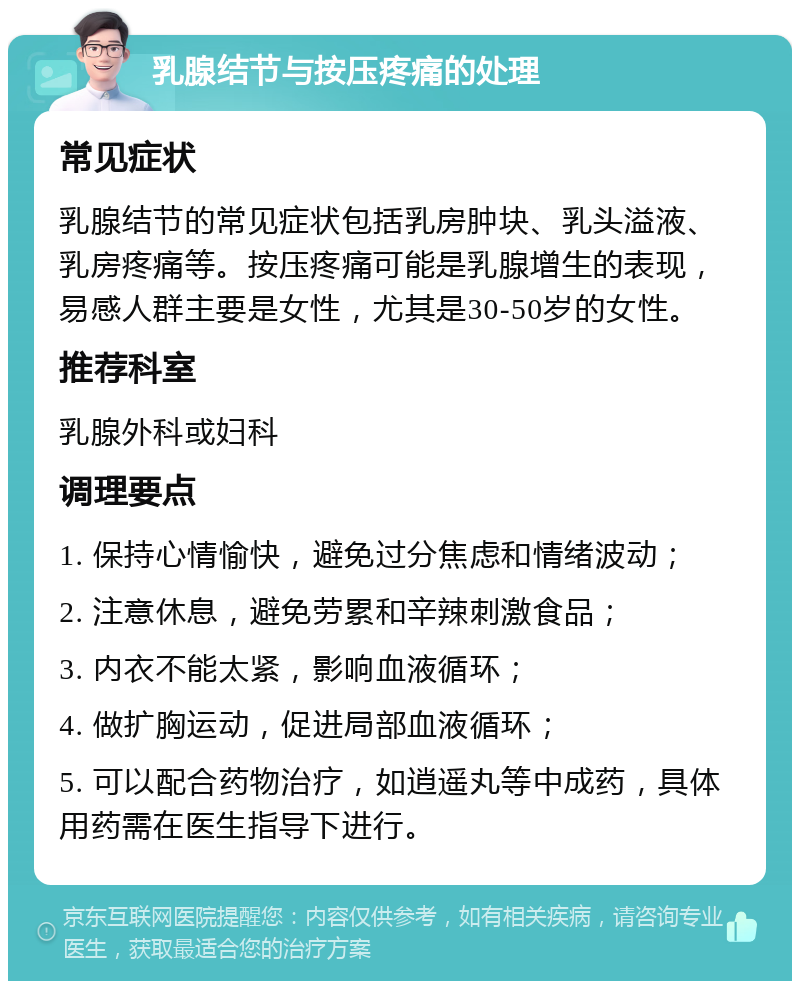 乳腺结节与按压疼痛的处理 常见症状 乳腺结节的常见症状包括乳房肿块、乳头溢液、乳房疼痛等。按压疼痛可能是乳腺增生的表现，易感人群主要是女性，尤其是30-50岁的女性。 推荐科室 乳腺外科或妇科 调理要点 1. 保持心情愉快，避免过分焦虑和情绪波动； 2. 注意休息，避免劳累和辛辣刺激食品； 3. 内衣不能太紧，影响血液循环； 4. 做扩胸运动，促进局部血液循环； 5. 可以配合药物治疗，如逍遥丸等中成药，具体用药需在医生指导下进行。