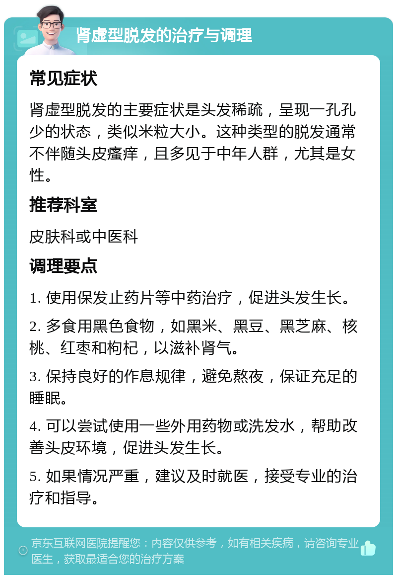 肾虚型脱发的治疗与调理 常见症状 肾虚型脱发的主要症状是头发稀疏，呈现一孔孔少的状态，类似米粒大小。这种类型的脱发通常不伴随头皮瘙痒，且多见于中年人群，尤其是女性。 推荐科室 皮肤科或中医科 调理要点 1. 使用保发止药片等中药治疗，促进头发生长。 2. 多食用黑色食物，如黑米、黑豆、黑芝麻、核桃、红枣和枸杞，以滋补肾气。 3. 保持良好的作息规律，避免熬夜，保证充足的睡眠。 4. 可以尝试使用一些外用药物或洗发水，帮助改善头皮环境，促进头发生长。 5. 如果情况严重，建议及时就医，接受专业的治疗和指导。