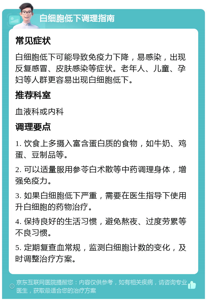 白细胞低下调理指南 常见症状 白细胞低下可能导致免疫力下降，易感染，出现反复感冒、皮肤感染等症状。老年人、儿童、孕妇等人群更容易出现白细胞低下。 推荐科室 血液科或内科 调理要点 1. 饮食上多摄入富含蛋白质的食物，如牛奶、鸡蛋、豆制品等。 2. 可以适量服用参苓白术散等中药调理身体，增强免疫力。 3. 如果白细胞低下严重，需要在医生指导下使用升白细胞的药物治疗。 4. 保持良好的生活习惯，避免熬夜、过度劳累等不良习惯。 5. 定期复查血常规，监测白细胞计数的变化，及时调整治疗方案。