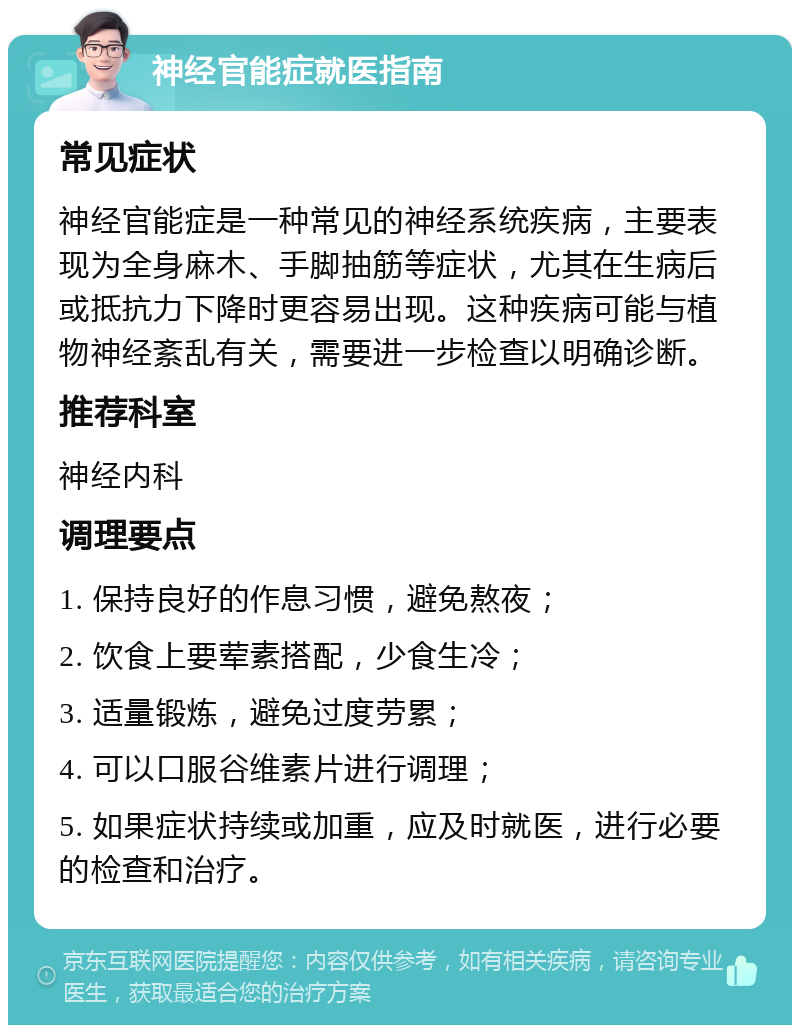 神经官能症就医指南 常见症状 神经官能症是一种常见的神经系统疾病，主要表现为全身麻木、手脚抽筋等症状，尤其在生病后或抵抗力下降时更容易出现。这种疾病可能与植物神经紊乱有关，需要进一步检查以明确诊断。 推荐科室 神经内科 调理要点 1. 保持良好的作息习惯，避免熬夜； 2. 饮食上要荤素搭配，少食生冷； 3. 适量锻炼，避免过度劳累； 4. 可以口服谷维素片进行调理； 5. 如果症状持续或加重，应及时就医，进行必要的检查和治疗。