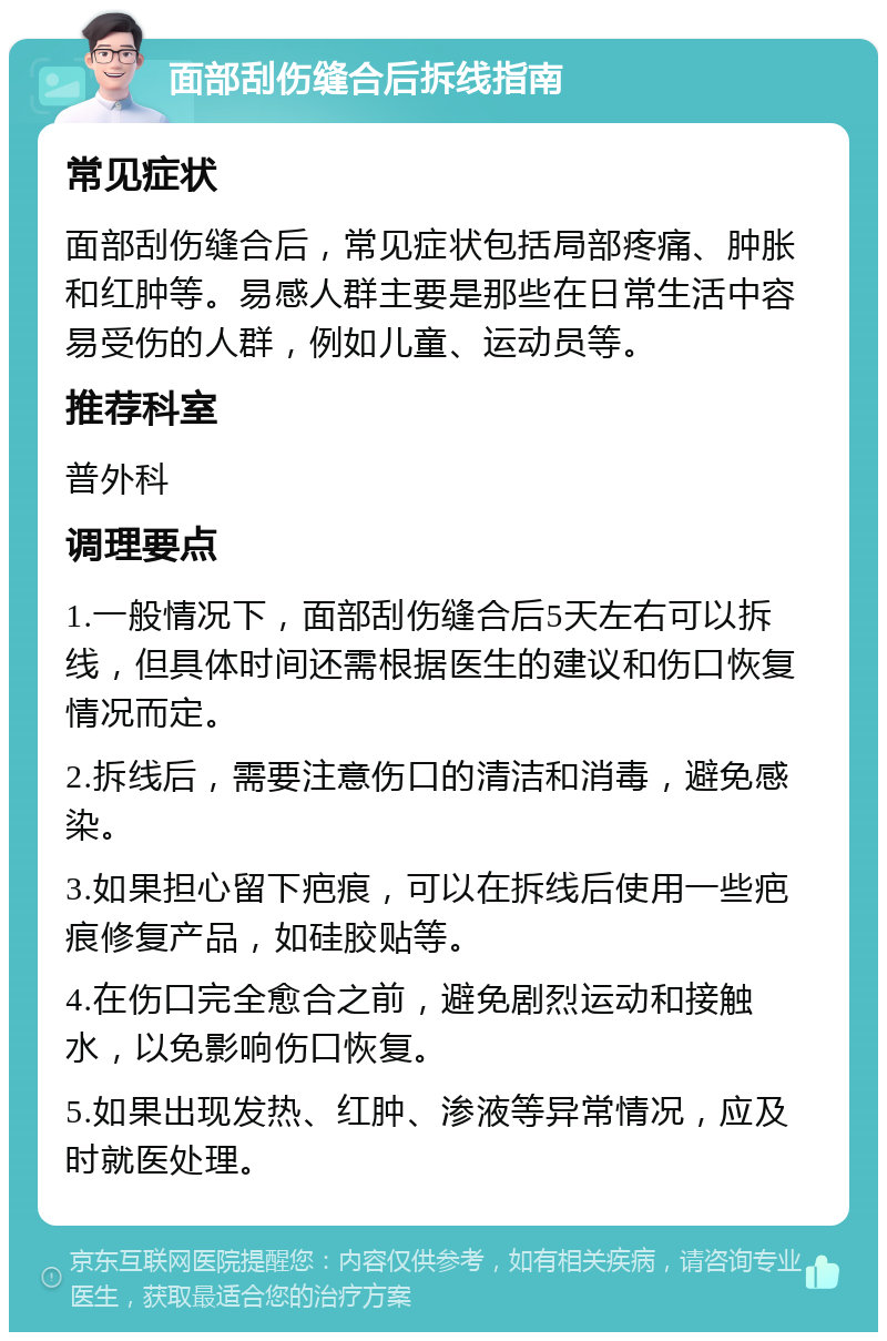 面部刮伤缝合后拆线指南 常见症状 面部刮伤缝合后，常见症状包括局部疼痛、肿胀和红肿等。易感人群主要是那些在日常生活中容易受伤的人群，例如儿童、运动员等。 推荐科室 普外科 调理要点 1.一般情况下，面部刮伤缝合后5天左右可以拆线，但具体时间还需根据医生的建议和伤口恢复情况而定。 2.拆线后，需要注意伤口的清洁和消毒，避免感染。 3.如果担心留下疤痕，可以在拆线后使用一些疤痕修复产品，如硅胶贴等。 4.在伤口完全愈合之前，避免剧烈运动和接触水，以免影响伤口恢复。 5.如果出现发热、红肿、渗液等异常情况，应及时就医处理。