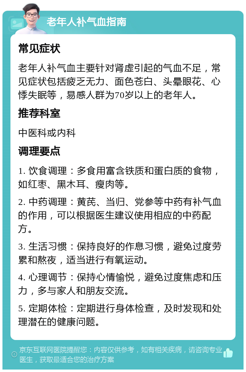 老年人补气血指南 常见症状 老年人补气血主要针对肾虚引起的气血不足，常见症状包括疲乏无力、面色苍白、头晕眼花、心悸失眠等，易感人群为70岁以上的老年人。 推荐科室 中医科或内科 调理要点 1. 饮食调理：多食用富含铁质和蛋白质的食物，如红枣、黑木耳、瘦肉等。 2. 中药调理：黄芪、当归、党参等中药有补气血的作用，可以根据医生建议使用相应的中药配方。 3. 生活习惯：保持良好的作息习惯，避免过度劳累和熬夜，适当进行有氧运动。 4. 心理调节：保持心情愉悦，避免过度焦虑和压力，多与家人和朋友交流。 5. 定期体检：定期进行身体检查，及时发现和处理潜在的健康问题。