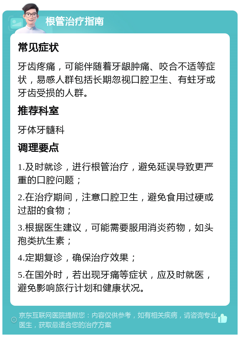 根管治疗指南 常见症状 牙齿疼痛，可能伴随着牙龈肿痛、咬合不适等症状，易感人群包括长期忽视口腔卫生、有蛀牙或牙齿受损的人群。 推荐科室 牙体牙髓科 调理要点 1.及时就诊，进行根管治疗，避免延误导致更严重的口腔问题； 2.在治疗期间，注意口腔卫生，避免食用过硬或过甜的食物； 3.根据医生建议，可能需要服用消炎药物，如头孢类抗生素； 4.定期复诊，确保治疗效果； 5.在国外时，若出现牙痛等症状，应及时就医，避免影响旅行计划和健康状况。