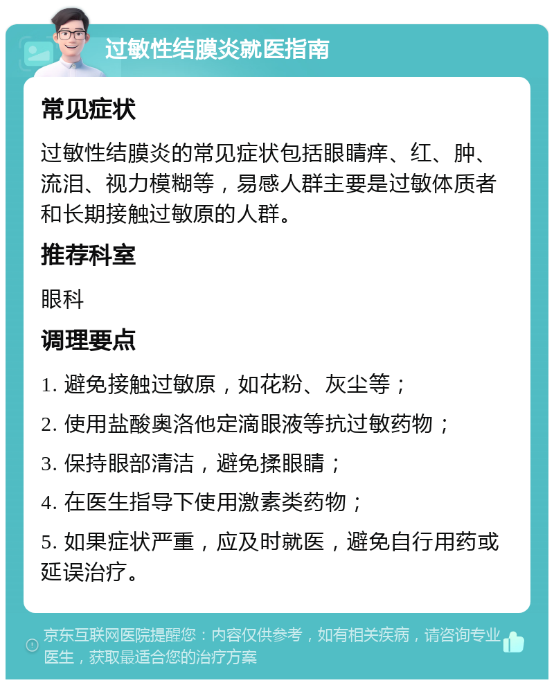 过敏性结膜炎就医指南 常见症状 过敏性结膜炎的常见症状包括眼睛痒、红、肿、流泪、视力模糊等，易感人群主要是过敏体质者和长期接触过敏原的人群。 推荐科室 眼科 调理要点 1. 避免接触过敏原，如花粉、灰尘等； 2. 使用盐酸奥洛他定滴眼液等抗过敏药物； 3. 保持眼部清洁，避免揉眼睛； 4. 在医生指导下使用激素类药物； 5. 如果症状严重，应及时就医，避免自行用药或延误治疗。