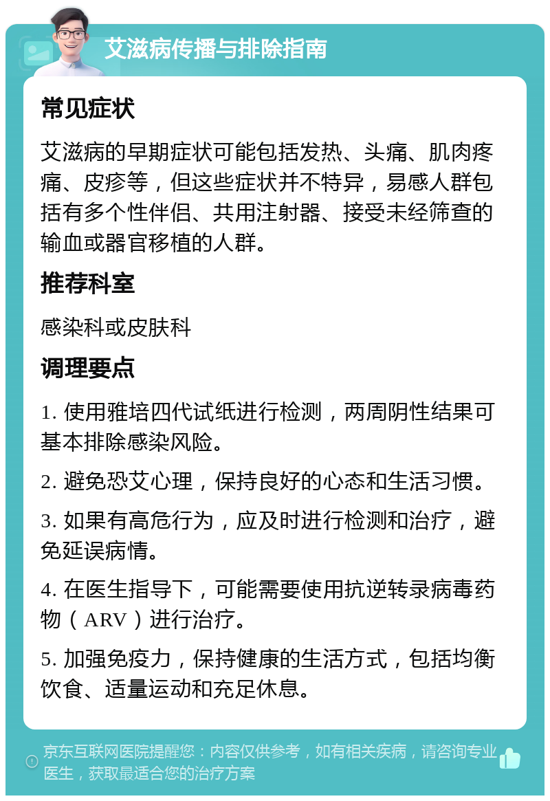 艾滋病传播与排除指南 常见症状 艾滋病的早期症状可能包括发热、头痛、肌肉疼痛、皮疹等，但这些症状并不特异，易感人群包括有多个性伴侣、共用注射器、接受未经筛查的输血或器官移植的人群。 推荐科室 感染科或皮肤科 调理要点 1. 使用雅培四代试纸进行检测，两周阴性结果可基本排除感染风险。 2. 避免恐艾心理，保持良好的心态和生活习惯。 3. 如果有高危行为，应及时进行检测和治疗，避免延误病情。 4. 在医生指导下，可能需要使用抗逆转录病毒药物（ARV）进行治疗。 5. 加强免疫力，保持健康的生活方式，包括均衡饮食、适量运动和充足休息。