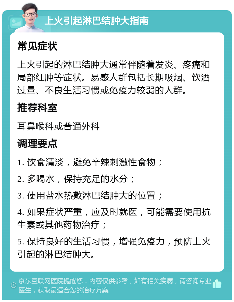 上火引起淋巴结肿大指南 常见症状 上火引起的淋巴结肿大通常伴随着发炎、疼痛和局部红肿等症状。易感人群包括长期吸烟、饮酒过量、不良生活习惯或免疫力较弱的人群。 推荐科室 耳鼻喉科或普通外科 调理要点 1. 饮食清淡，避免辛辣刺激性食物； 2. 多喝水，保持充足的水分； 3. 使用盐水热敷淋巴结肿大的位置； 4. 如果症状严重，应及时就医，可能需要使用抗生素或其他药物治疗； 5. 保持良好的生活习惯，增强免疫力，预防上火引起的淋巴结肿大。