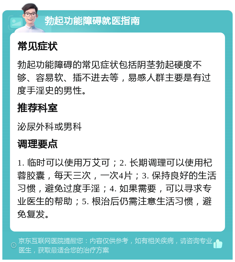 勃起功能障碍就医指南 常见症状 勃起功能障碍的常见症状包括阴茎勃起硬度不够、容易软、插不进去等，易感人群主要是有过度手淫史的男性。 推荐科室 泌尿外科或男科 调理要点 1. 临时可以使用万艾可；2. 长期调理可以使用杞蓉胶囊，每天三次，一次4片；3. 保持良好的生活习惯，避免过度手淫；4. 如果需要，可以寻求专业医生的帮助；5. 根治后仍需注意生活习惯，避免复发。