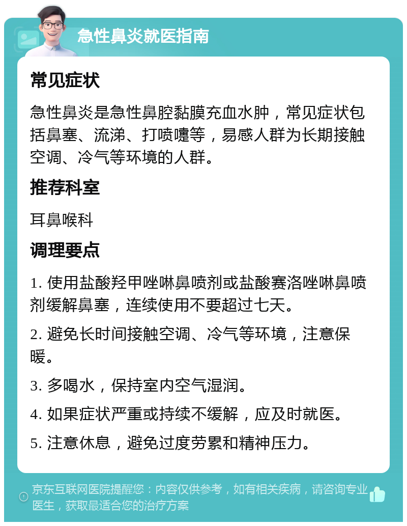 急性鼻炎就医指南 常见症状 急性鼻炎是急性鼻腔黏膜充血水肿，常见症状包括鼻塞、流涕、打喷嚏等，易感人群为长期接触空调、冷气等环境的人群。 推荐科室 耳鼻喉科 调理要点 1. 使用盐酸羟甲唑啉鼻喷剂或盐酸赛洛唑啉鼻喷剂缓解鼻塞，连续使用不要超过七天。 2. 避免长时间接触空调、冷气等环境，注意保暖。 3. 多喝水，保持室内空气湿润。 4. 如果症状严重或持续不缓解，应及时就医。 5. 注意休息，避免过度劳累和精神压力。