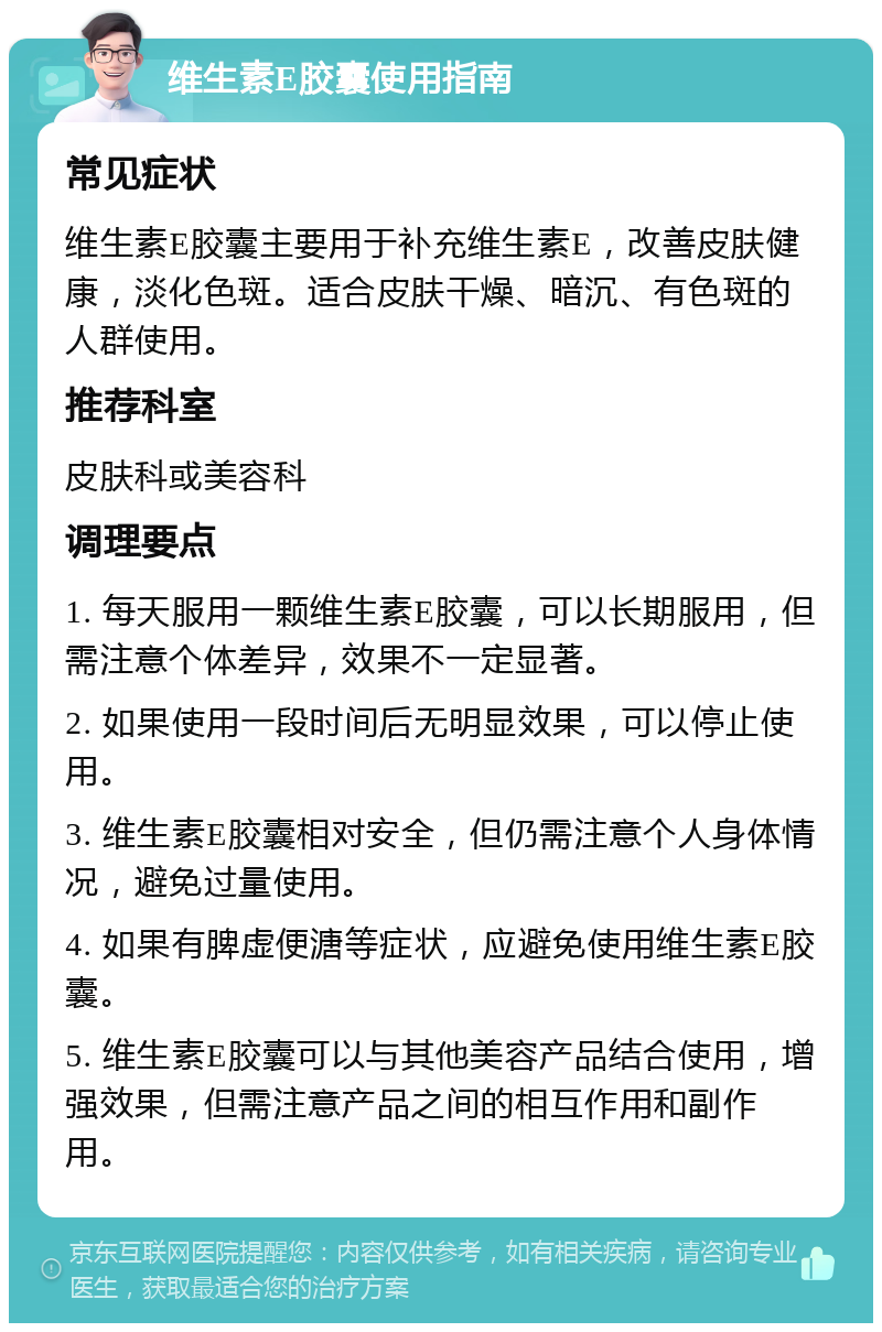 维生素E胶囊使用指南 常见症状 维生素E胶囊主要用于补充维生素E，改善皮肤健康，淡化色斑。适合皮肤干燥、暗沉、有色斑的人群使用。 推荐科室 皮肤科或美容科 调理要点 1. 每天服用一颗维生素E胶囊，可以长期服用，但需注意个体差异，效果不一定显著。 2. 如果使用一段时间后无明显效果，可以停止使用。 3. 维生素E胶囊相对安全，但仍需注意个人身体情况，避免过量使用。 4. 如果有脾虚便溏等症状，应避免使用维生素E胶囊。 5. 维生素E胶囊可以与其他美容产品结合使用，增强效果，但需注意产品之间的相互作用和副作用。