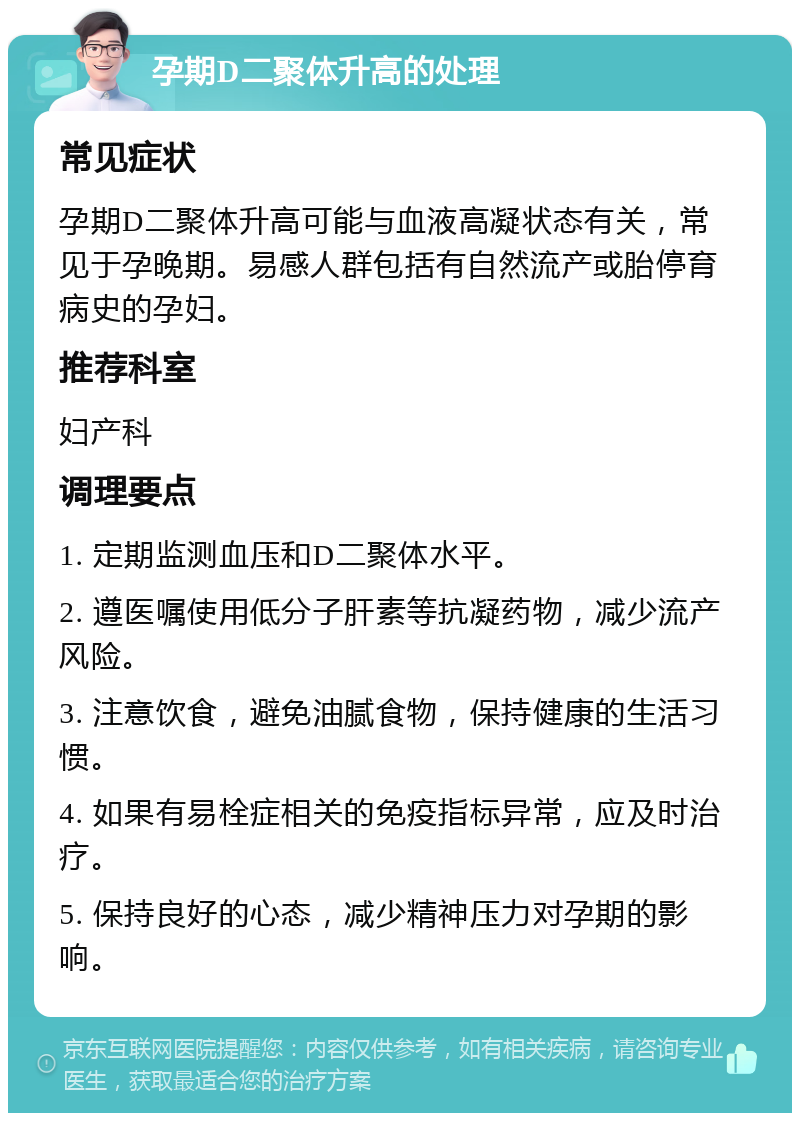 孕期D二聚体升高的处理 常见症状 孕期D二聚体升高可能与血液高凝状态有关，常见于孕晚期。易感人群包括有自然流产或胎停育病史的孕妇。 推荐科室 妇产科 调理要点 1. 定期监测血压和D二聚体水平。 2. 遵医嘱使用低分子肝素等抗凝药物，减少流产风险。 3. 注意饮食，避免油腻食物，保持健康的生活习惯。 4. 如果有易栓症相关的免疫指标异常，应及时治疗。 5. 保持良好的心态，减少精神压力对孕期的影响。